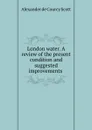 London water. A review of the present condition and suggested improvements . - Alexander de Courcy Scott