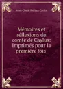 Memoires et reflexions du comte de Caylus: Imprimes pour la premiere fois . - Anne Claude Philippe Caylus