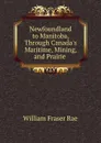 Newfoundland to Manitoba, Through Canada.s Maritime, Mining, and Prairie . - William Fraser Rae