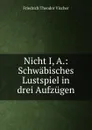 Nicht I, A.: Schwabisches Lustspiel in drei Aufzugen - Friedrich Theodor Vischer