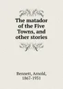 The matador of the Five Towns, and other stories - E. A. Bennett