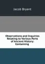 Observations and Inquiries Relating to Various Parts of Ancient History: Containing . - Jacob Bryant