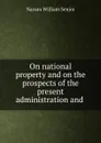 On national property and on the prospects of the present administration and . - Nassau William Senior