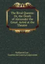 The Rival Queens: Or, the Death of Alexander the Great. Acted at the Theatre . - Nathaniel Lee