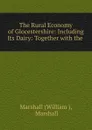 The Rural Economy of Glocestershire: Including Its Dairy: Together with the . - William
