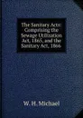 The Sanitary Acts: Comprising the Sewage Utilization Act, 1865, and the Sanitary Act, 1866 . - W.H. Michael