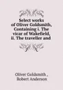 Select works of Oliver Goldsmith, Containing i. The vicar of Wakefield, ii. The traveller and . - Oliver Goldsmith