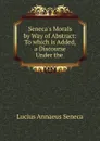 Seneca.s Morals by Way of Abstract: To which is Added, a Discourse Under the . - Seneca the Younger