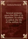 Several sermons upon the fifth of St. Matthew. To which is added, the life of the author, by . - Anthony Horneck