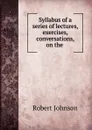 Syllabus of a series of lectures, exercises, . conversations, on the . - Robert Johnson