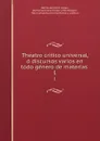 Theatro critico universal, o discursos varios en todo genero de materias . 1 - Benito Jerónimo Feijoo