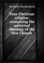 True Christian religion: containing the universal theology of the New Church . - Emanuel Swedenborg