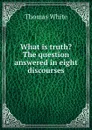 What is truth. The question answered in eight discourses - Thomas White