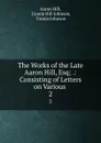 The Works of the Late Aaron Hill, Esq; .: Consisting of Letters on Various . 2 - Aaron Hill