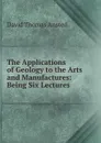 The Applications of Geology to the Arts and Manufactures: Being Six Lectures . - David Thomas Ansted