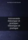 Astronomie theorique et pratique: theorique et pratique - Jean Baptiste Joseph Delambre