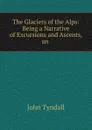 The Glaciers of the Alps: Being a Narrative of Excursions and Ascents, an . - John Tyndall