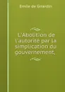L.Abolition de l.autorite par la simplication du gouvernement, . - Emile de Girardin