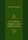 Les edifices religieux de la vieille Geneve - André Archinard