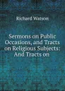 Sermons on Public Occasions, and Tracts on Religious Subjects: And Tracts on . - Richard Watson