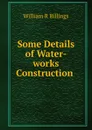 Some Details of Water-works Construction . - William R. Billings