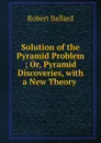Solution of the Pyramid Problem ; Or, Pyramid Discoveries, with a New Theory . - Robert Ballard