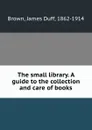 The small library. A guide to the collection and care of books - James Duff Brown