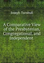 A Comparative View of the Presbyterian, Congregational, and Independent . - Joseph Turnbull