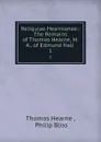 Reliquiae Hearnianae:: The Remains of Thomas Hearne, M.A., of Edmund Hall . 1 - Thomas Hearne