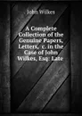 A Complete Collection of the Genuine Papers, Letters, .c. in the Case of John Wilkes, Esq: Late . - John Wilkes
