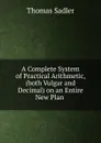 A Complete System of Practical Arithmetic, (both Vulgar and Decimal) on an Entire New Plan . - Thomas Sadler