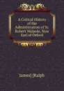 A Critical History of the Administration of Sr. Robert Walpole, Now Earl of Orford - James Ralph