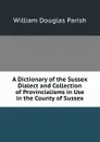 A Dictionary of the Sussex Dialect and Collection of Provincialisms in Use in the County of Sussex - William Douglas Parish