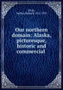 Our northern domain: Alaska, picturesque, historic and commercial . - Nathan Haskell Dole