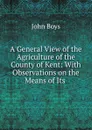 A General View of the Agriculture of the County of Kent: With Observations on the Means of Its . - John Boys