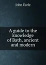 A guide to the knowledge of Bath, ancient and modern - John Earle