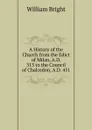 A History of the Church from the Edict of Milan, A.D. 313 to the Council of Chalcedon, A.D. 451 - William Bright