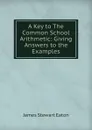 A Key to The Common School Arithmetic: Giving Answers to the Examples - James Stewart Eaton