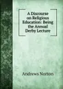 A Discourse on Religious Education: Being the Annual Derby Lecture - Andrews Norton
