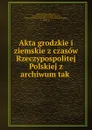 Akta grodzkie i ziemskie z czasow Rzeczypospolitej Polskiej z archiwum tak . - Galicia Wydział krajowy