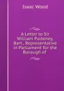 A Letter to Sir William Pulteney, Bart., Representative in Parliament for the Borough of . - Isaac Wood