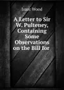 A Letter to Sir W. Pulteney, Containing Some Observations on the Bill for . - Isaac Wood