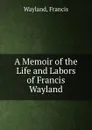 A Memoir of the Life and Labors of Francis Wayland - Francis Wayland