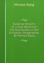 Sublime Dreams of Living Machines: The Automaton in the European Imagination by Minsoo Kang - Minsoo Kang