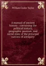 A manual of ancient history : containing the political history, geographic position, and social state of the principal nations of antiquity - W. C. Taylor