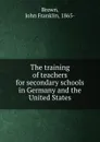 The training of teachers for secondary schools in Germany and the United States - John Franklin Brown