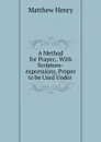 A Method for Prayer,: With Scripture-expressions, Proper to be Used Under . - Matthew Henry