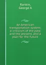 An American transportation system; a criticism of the past and the present, and a plan for the future - George A. Rankin