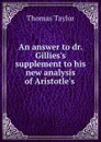 An answer to dr. Gillies.s supplement to his new analysis of Aristotle.s . - Thomas Taylor