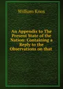 An Appendix to The Present State of the Nation: Containing a Reply to the Observations on that . - William Knox